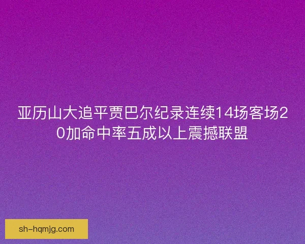 亚历山大追平贾巴尔纪录连续14场客场20加命中率五成以上震撼联盟