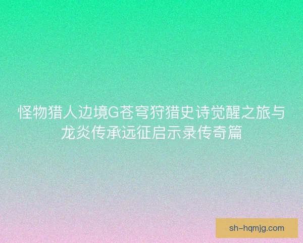 怪物猎人边境G苍穹狩猎史诗觉醒之旅与龙炎传承远征启示录传奇篇