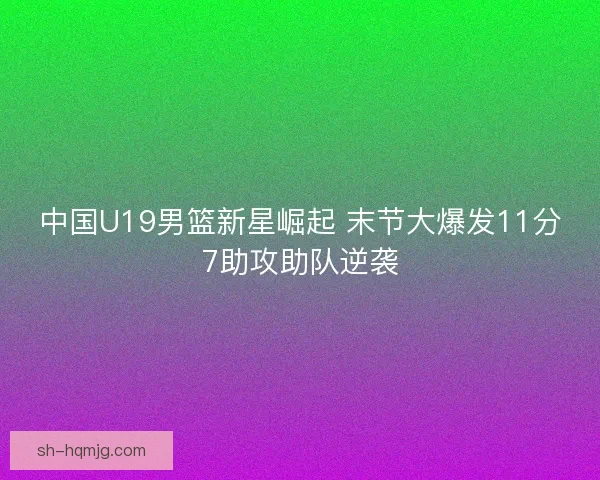 中国U19男篮新星崛起 末节大爆发11分7助攻助队逆袭